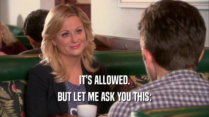 IT'S ALLOWED. BUT LET ME ASK YOU THIS: 