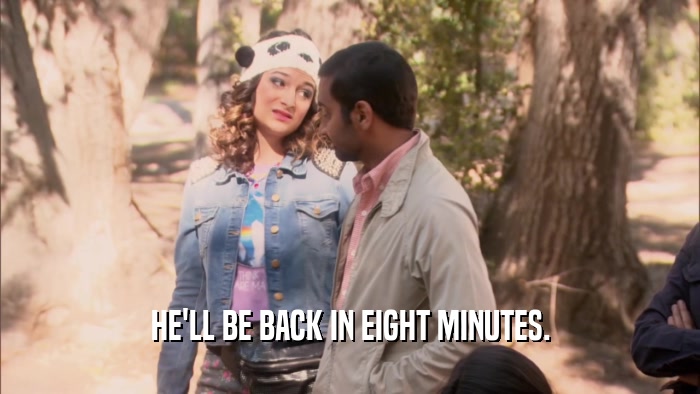 HE'LL BE BACK IN EIGHT MINUTES.  