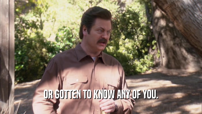 OR GOTTEN TO KNOW ANY OF YOU.  