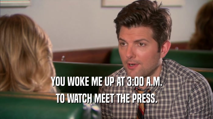 YOU WOKE ME UP AT 3:00 A.M. TO WATCH MEET THE PRESS. 