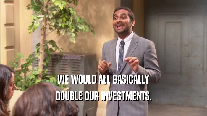 WE WOULD ALL BASICALLY DOUBLE OUR INVESTMENTS. 