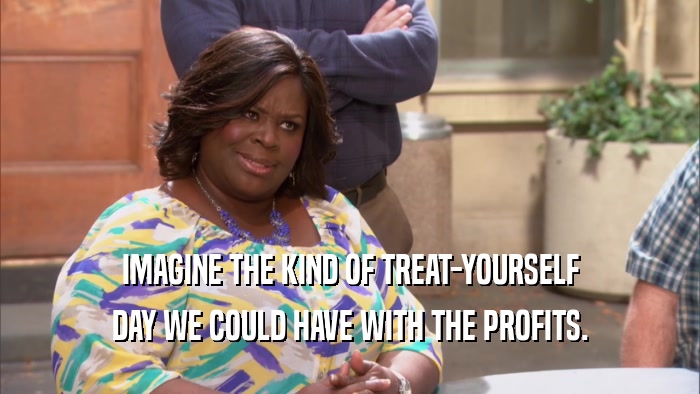 IMAGINE THE KIND OF TREAT-YOURSELF DAY WE COULD HAVE WITH THE PROFITS. 