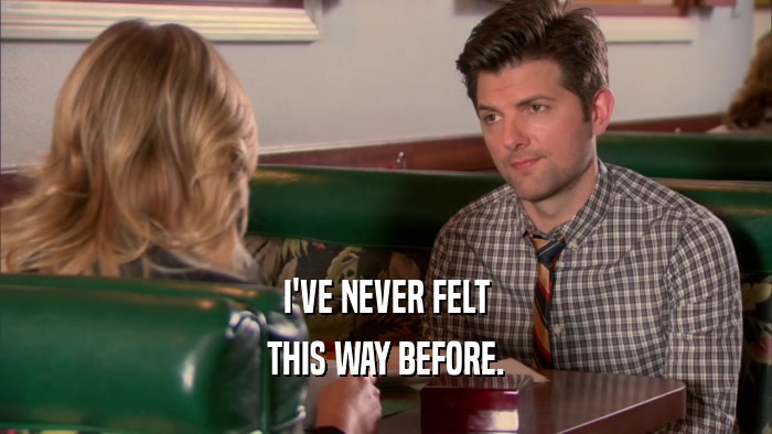 I'VE NEVER FELT THIS WAY BEFORE. 