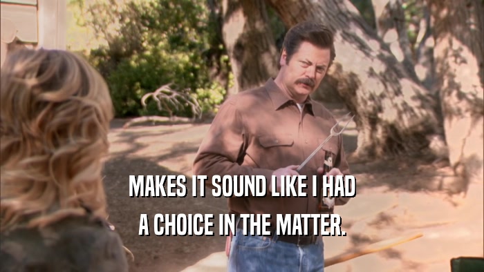 MAKES IT SOUND LIKE I HAD A CHOICE IN THE MATTER. 
