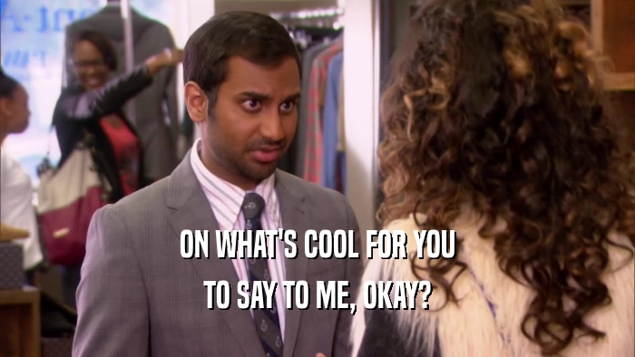 ON WHAT'S COOL FOR YOU TO SAY TO ME, OKAY? 