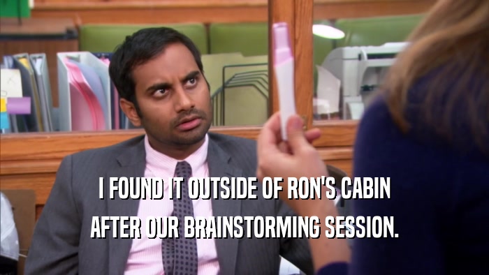I FOUND IT OUTSIDE OF RON'S CABIN AFTER OUR BRAINSTORMING SESSION. 