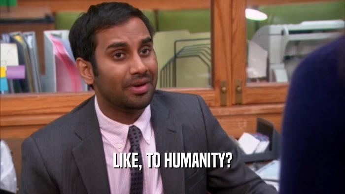 LIKE, TO HUMANITY?  