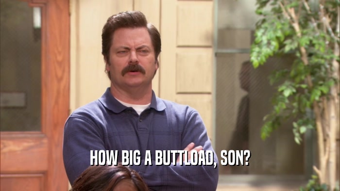 HOW BIG A BUTTLOAD, SON?  