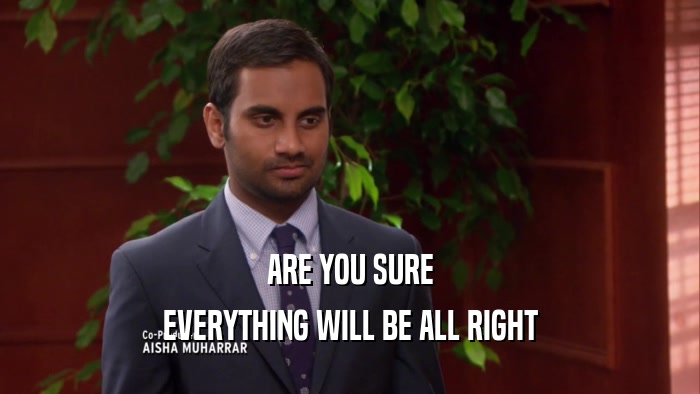 ARE YOU SURE EVERYTHING WILL BE ALL RIGHT 