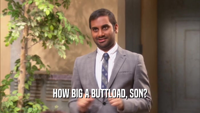HOW BIG A BUTTLOAD, SON?  