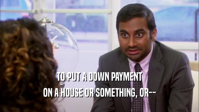 TO PUT A DOWN PAYMENT ON A HOUSE OR SOMETHING, OR-- 