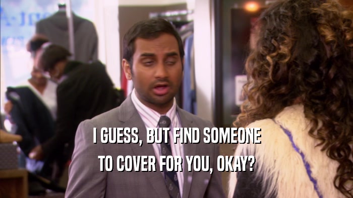I GUESS, BUT FIND SOMEONE TO COVER FOR YOU, OKAY? 