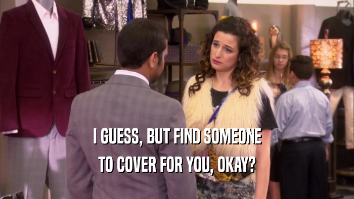 I GUESS, BUT FIND SOMEONE TO COVER FOR YOU, OKAY? 
