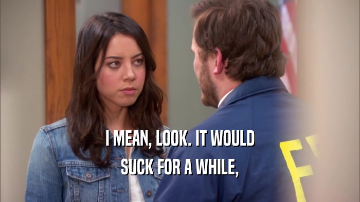 I MEAN, LOOK. IT WOULD SUCK FOR A WHILE, 