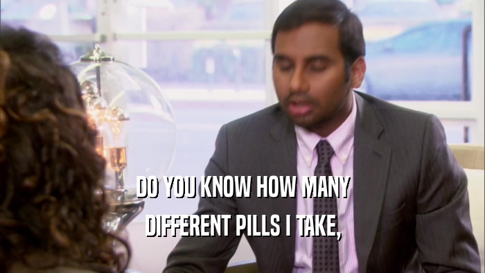 DO YOU KNOW HOW MANY DIFFERENT PILLS I TAKE, 
