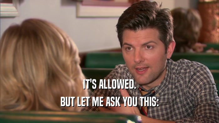 IT'S ALLOWED. BUT LET ME ASK YOU THIS: 