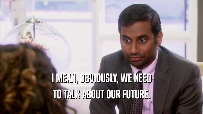 I MEAN, OBVIOUSLY, WE NEED TO TALK ABOUT OUR FUTURE. 