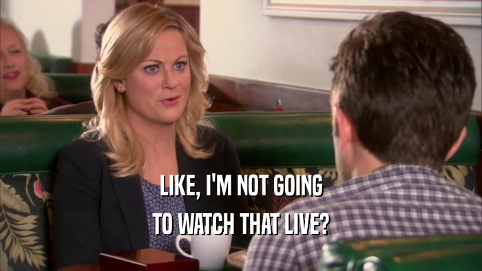 LIKE, I'M NOT GOING TO WATCH THAT LIVE? 