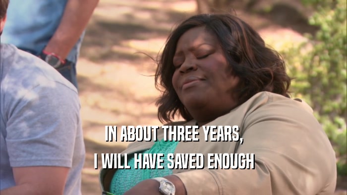 IN ABOUT THREE YEARS, I WILL HAVE SAVED ENOUGH 