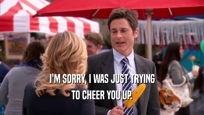 I'M SORRY, I WAS JUST TRYING TO CHEER YOU UP. 