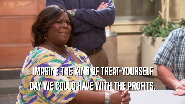 IMAGINE THE KIND OF TREAT-YOURSELF DAY WE COULD HAVE WITH THE PROFITS. 