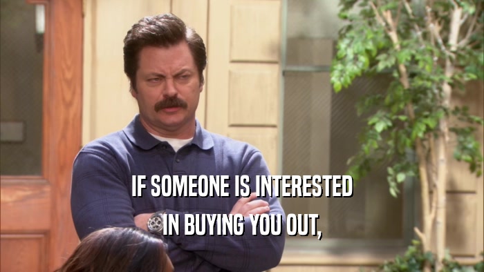 IF SOMEONE IS INTERESTED IN BUYING YOU OUT, 