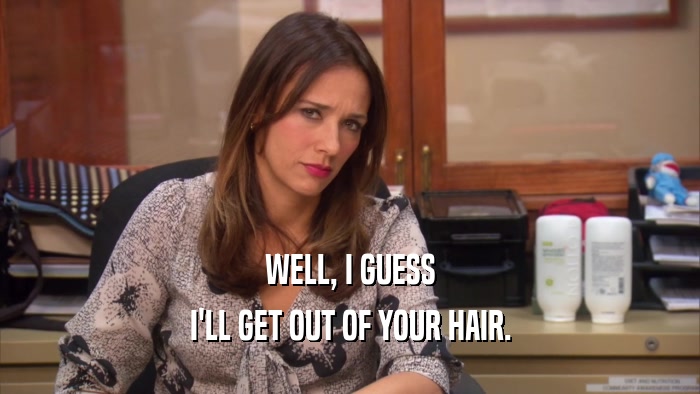 WELL, I GUESS I'LL GET OUT OF YOUR HAIR. 