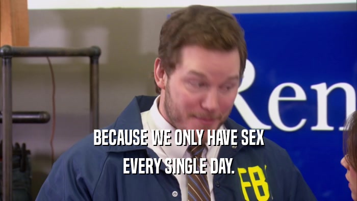 BECAUSE WE ONLY HAVE SEX EVERY SINGLE DAY. 