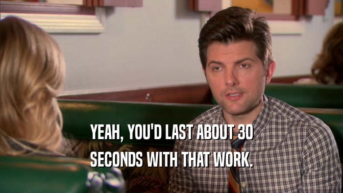 YEAH, YOU'D LAST ABOUT 30 SECONDS WITH THAT WORK. 