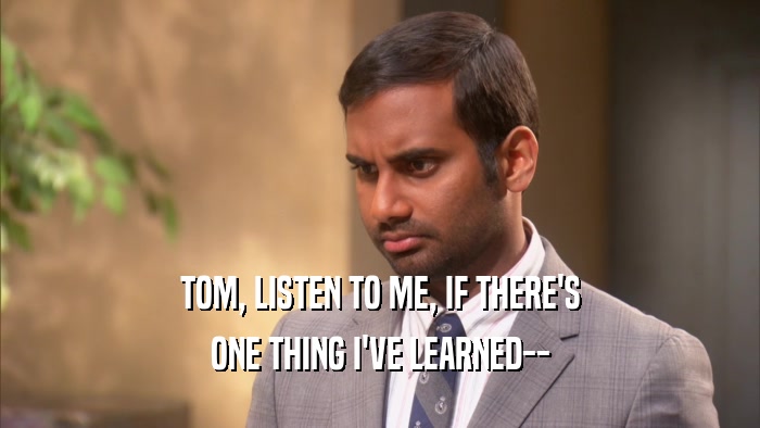 TOM, LISTEN TO ME, IF THERE'S ONE THING I'VE LEARNED-- 