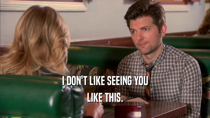 I DON'T LIKE SEEING YOU LIKE THIS. 