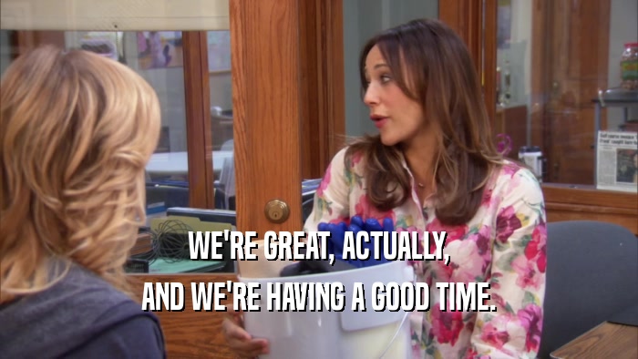 WE'RE GREAT, ACTUALLY, AND WE'RE HAVING A GOOD TIME. 
