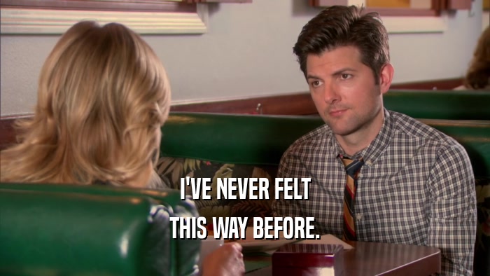 I'VE NEVER FELT THIS WAY BEFORE. 