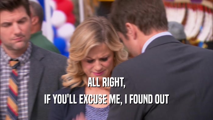 ALL RIGHT, IF YOU'LL EXCUSE ME, I FOUND OUT 