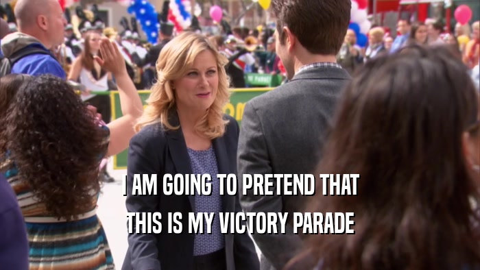 I AM GOING TO PRETEND THAT THIS IS MY VICTORY PARADE 