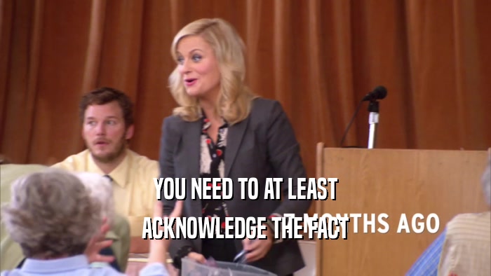 YOU NEED TO AT LEAST ACKNOWLEDGE THE FACT 