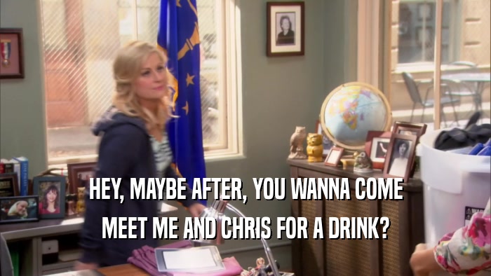 HEY, MAYBE AFTER, YOU WANNA COME MEET ME AND CHRIS FOR A DRINK? 
