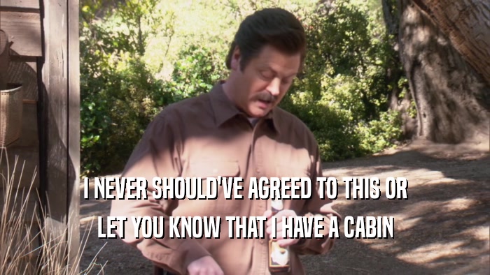 I NEVER SHOULD'VE AGREED TO THIS OR LET YOU KNOW THAT I HAVE A CABIN 