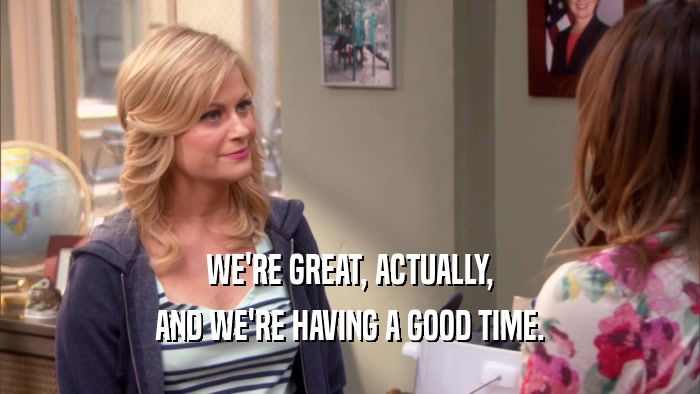 WE'RE GREAT, ACTUALLY, AND WE'RE HAVING A GOOD TIME. 