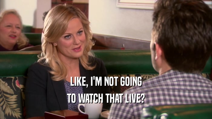 LIKE, I'M NOT GOING TO WATCH THAT LIVE? 