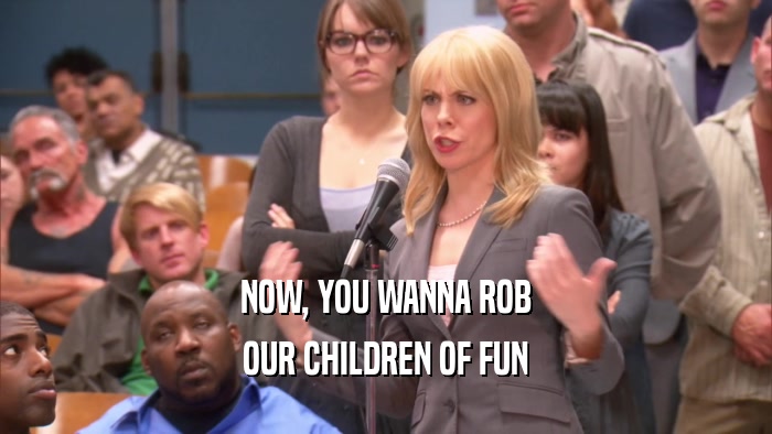 NOW, YOU WANNA ROB OUR CHILDREN OF FUN 