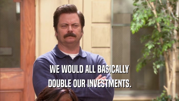 WE WOULD ALL BASICALLY DOUBLE OUR INVESTMENTS. 