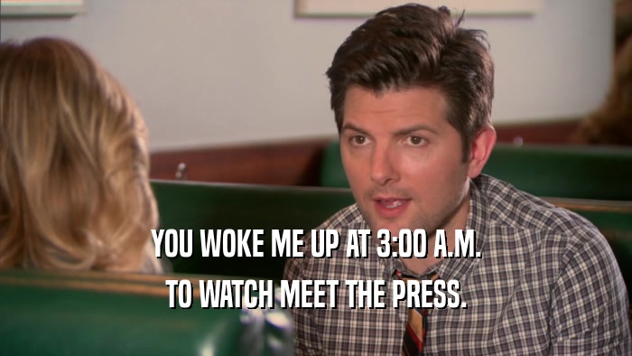 YOU WOKE ME UP AT 3:00 A.M. TO WATCH MEET THE PRESS. 