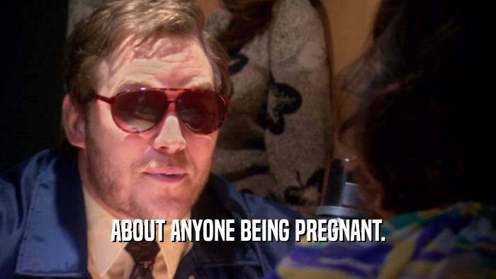 ABOUT ANYONE BEING PREGNANT.  