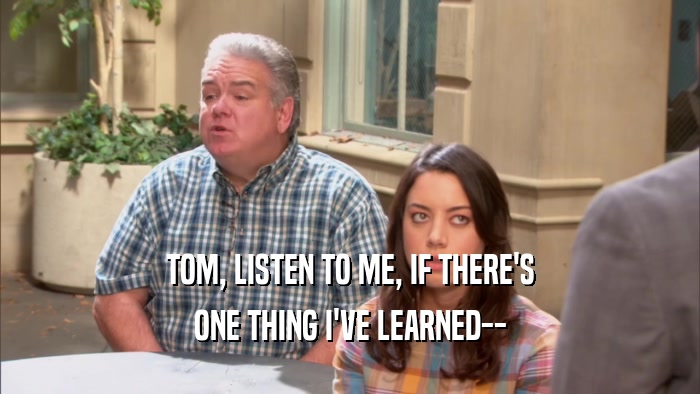 TOM, LISTEN TO ME, IF THERE'S ONE THING I'VE LEARNED-- 