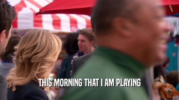 THIS MORNING THAT I AM PLAYING  