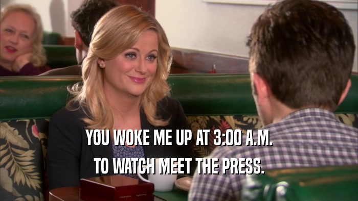 YOU WOKE ME UP AT 3:00 A.M. TO WATCH MEET THE PRESS. 