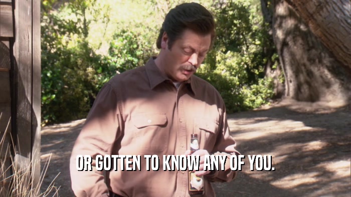 OR GOTTEN TO KNOW ANY OF YOU.  