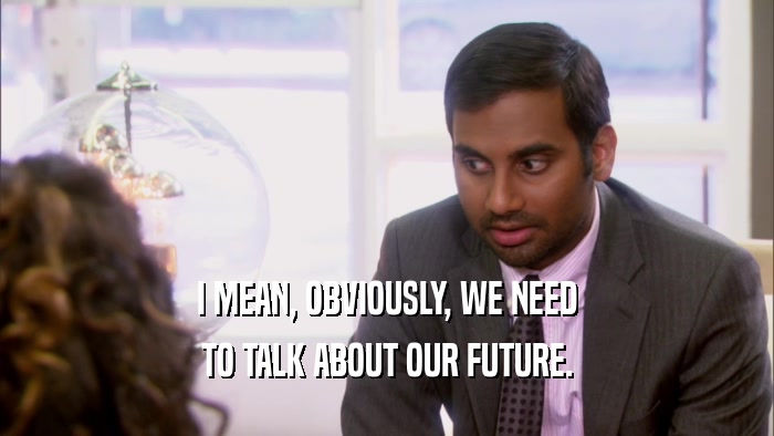 I MEAN, OBVIOUSLY, WE NEED TO TALK ABOUT OUR FUTURE. 