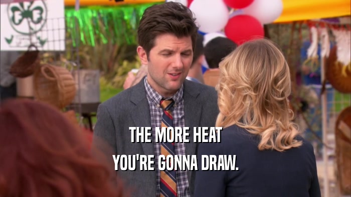 THE MORE HEAT
 YOU'RE GONNA DRAW.
 